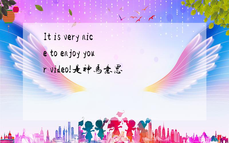 It is very nice to enjoy your video!是神马意思