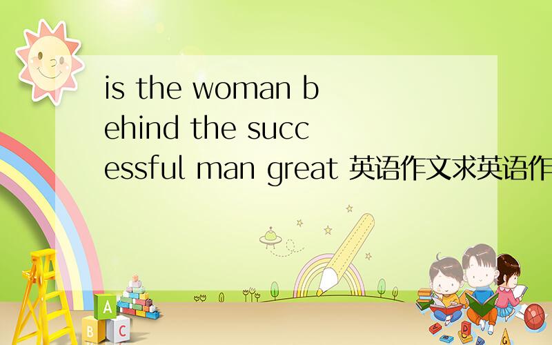 is the woman behind the successful man great 英语作文求英语作文,那个大神可以回答?
