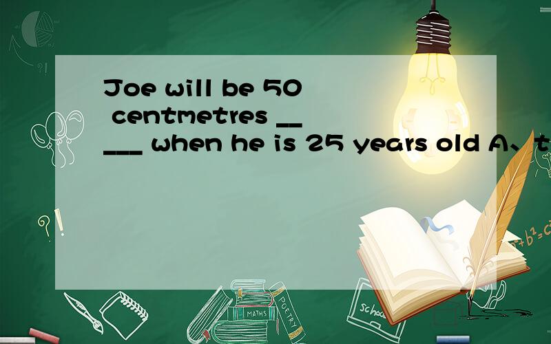 Joe will be 50 centmetres _____ when he is 25 years old A、tall B、taller C、short D、shorter