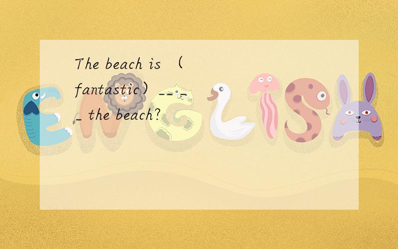 The beach is （fantastic）__ __ the beach?