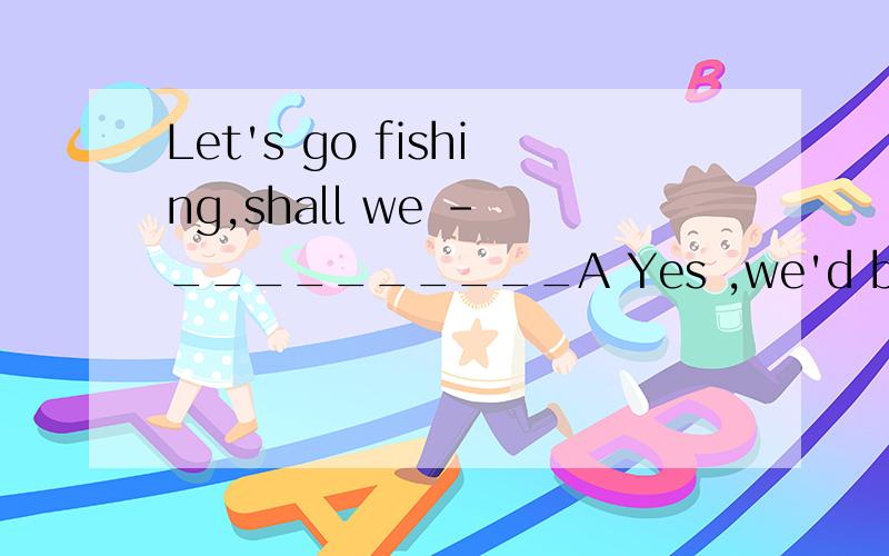 Let's go fishing,shall we - __________A Yes ,we'd better B Yes,we will C Yes ,let's go