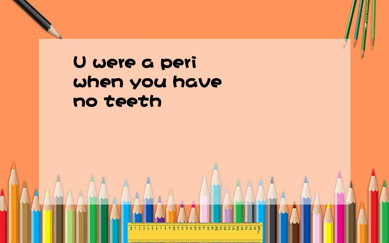 U were a peri when you have no teeth