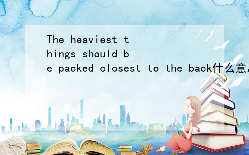 The heaviest things should be packed closest to the back什么意思?
