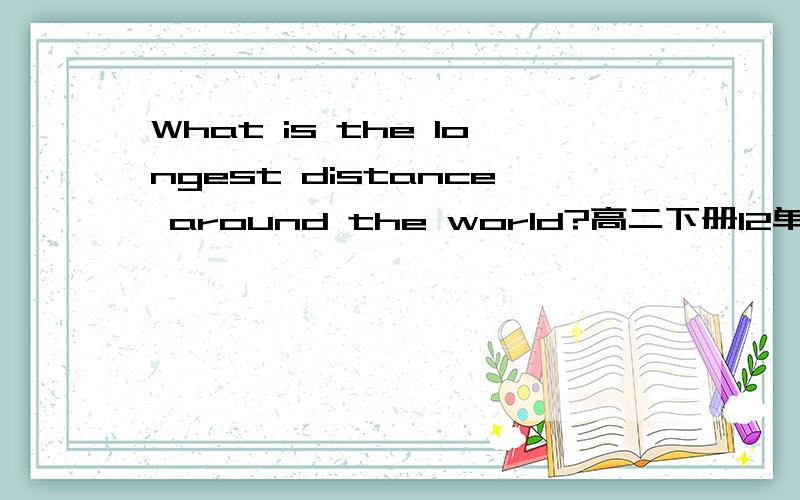 What is the longest distance around the world?高二下册12单元WARMING UP的第7题