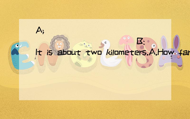A;_______________________ B:It is about two kilometers.A.How far is it?B:How many kilometers?