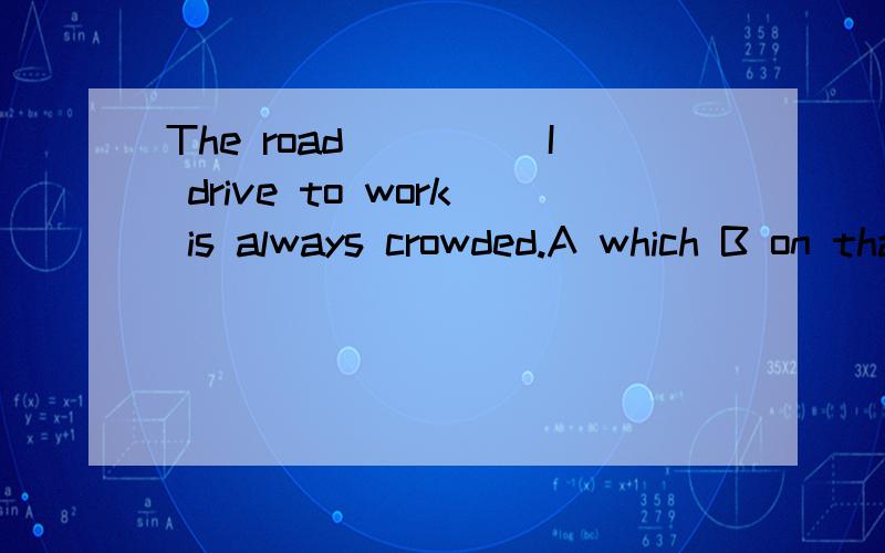 The road_____I drive to work is always crowded.A which B on that C that D on which 可我不知道为什么 谢谢了为什么不选that