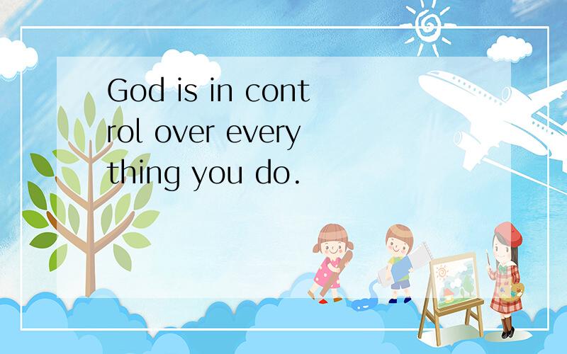 God is in control over everything you do.