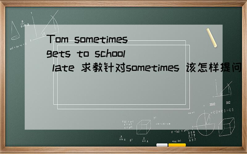 Tom sometimes gets to school late 求教针对sometimes 该怎样提问