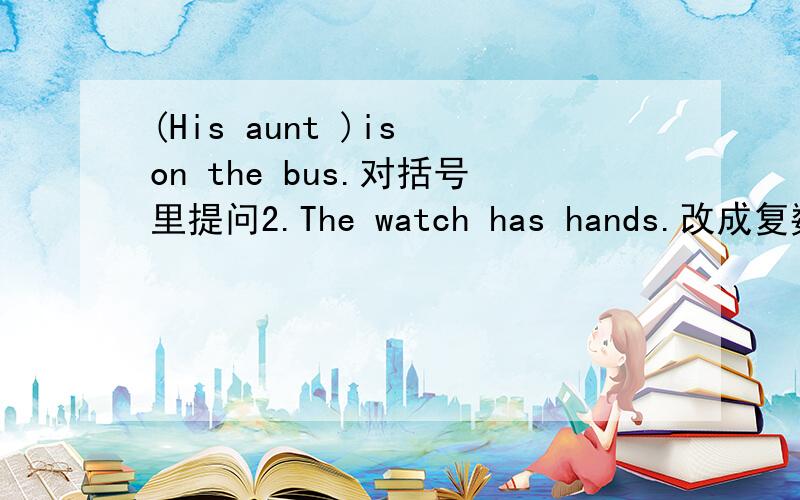 (His aunt )is on the bus.对括号里提问2.The watch has hands.改成复数.3.I like autumn.改一般疑问句.
