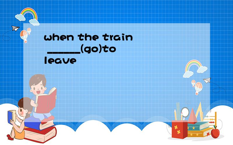 when the train ______(go)to leave