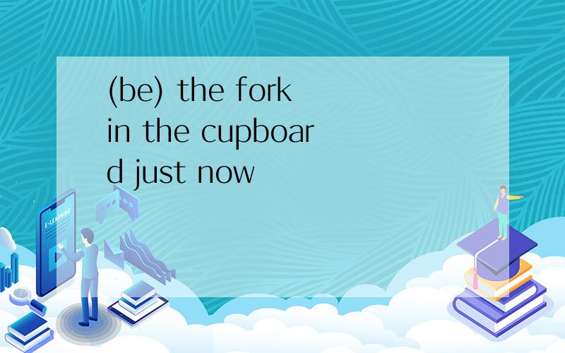 (be) the fork in the cupboard just now