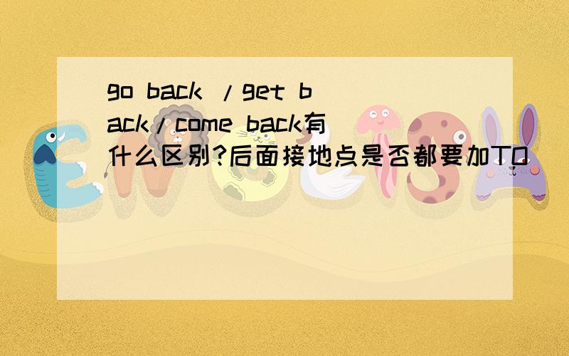 go back /get back/come back有什么区别?后面接地点是否都要加TO