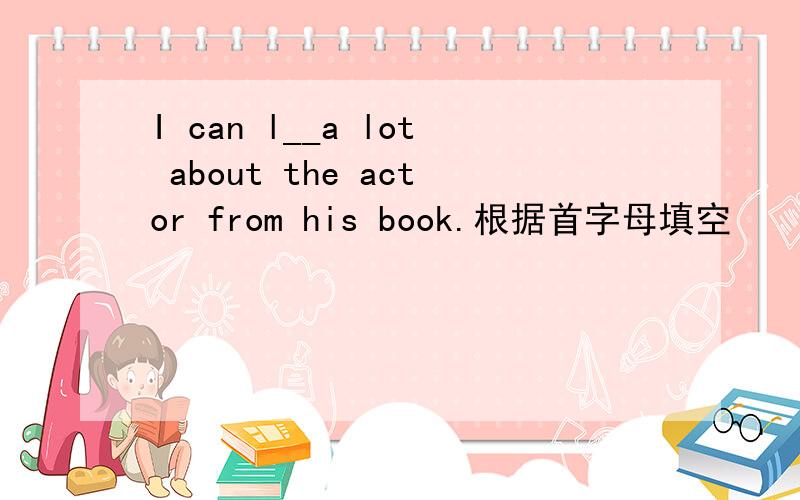I can l__a lot about the actor from his book.根据首字母填空