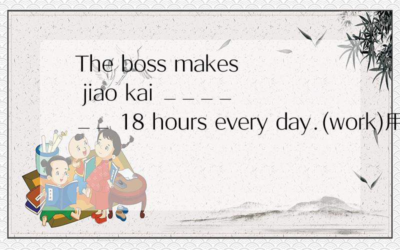 The boss makes jiao kai ______ 18 hours every day.(work)用所给的单词适当形式填空,每空格限填一词.并述理由!