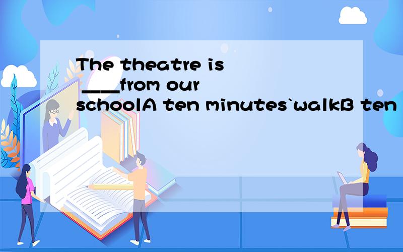 The theatre is ____from our schoolA ten minutes`walkB ten minute`walkC walk of ten minutesD ten minutes far