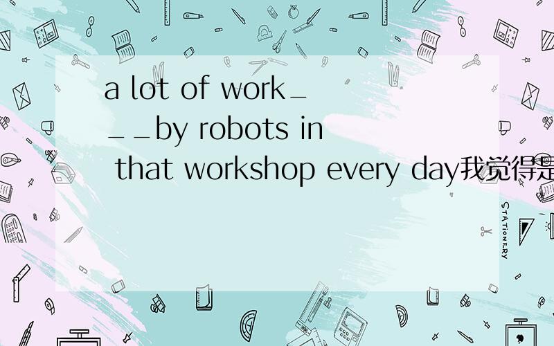 a lot of work___by robots in that workshop every day我觉得是is done,那是不是has been done