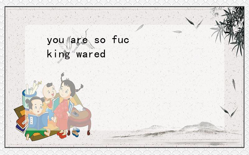 you are so fucking wared