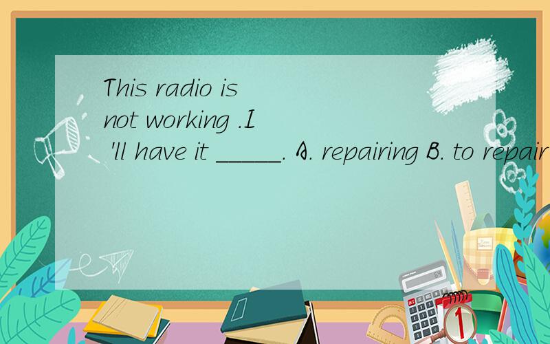 This radio is not working .I 'll have it _____. A. repairing B. to repair C. repaired D.be repaiThis radio is not working .I 'll have it _____. A. repairing B. to repair C. repaired   D.berepaired