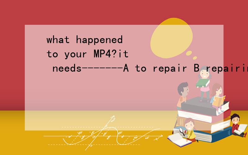 what happened to your MP4?it needs-------A to repair B repairing C repaired D being repairing