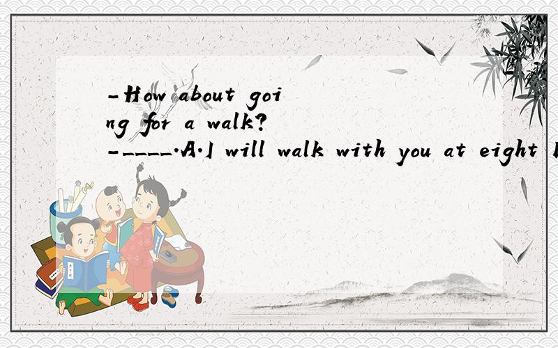 -How about going for a walk?-____.A.I will walk with you at eight B.That is not a bad idea C.Walking is a kind of exercise D.It will take me minutes