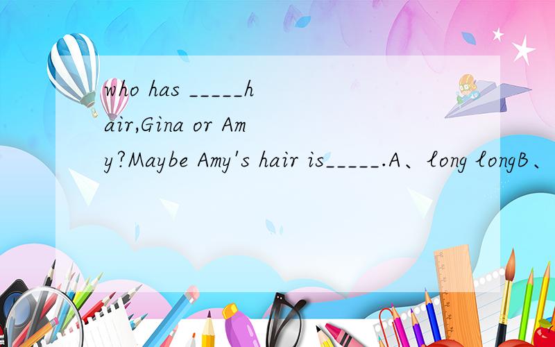who has _____hair,Gina or Amy?Maybe Amy's hair is_____.A、long longB、longer longerC.long longerD,longer long