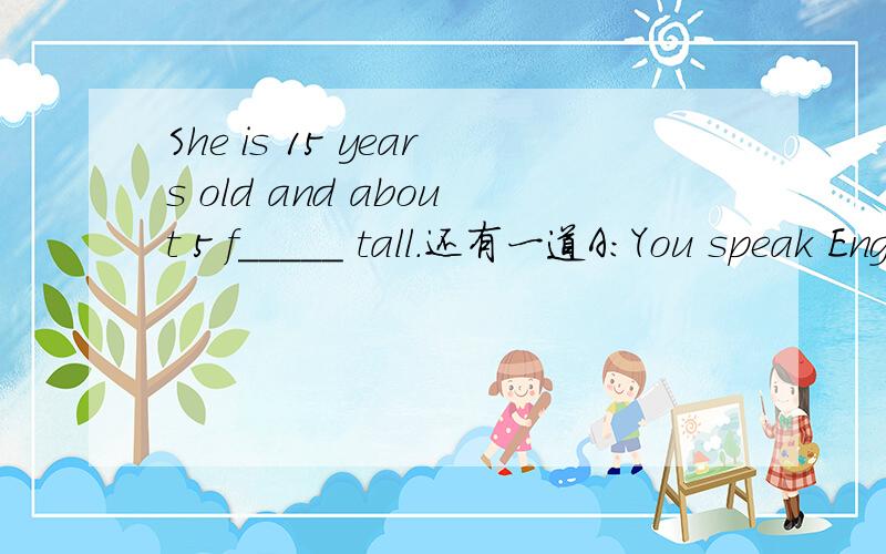 She is 15 years old and about 5 f_____ tall.还有一道A:You speak English very fluently.B:________ _________.