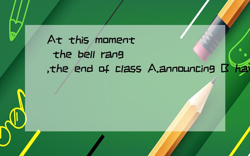 At this moment the bell rang,the end of class A.announcing B having announced C announcedD to announceB为什么不能选 2.什么时候选?我看过一个：老板知道自己破产后 崩溃了 Having known .,the boss .是不是不管什么时态