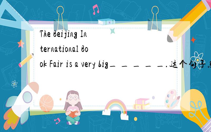 The Beijing International Book Fair is a very big_ _ _ _ _.这个句子怎么填?