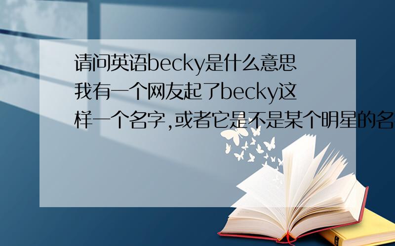 请问英语becky是什么意思我有一个网友起了becky这样一个名字,或者它是不是某个明星的名字?希望好心的朋友，能够告诉我这个名字的出处。