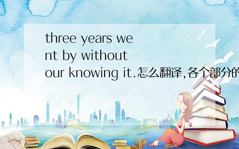 three years went by without our knowing it.怎么翻译,各个部分的成分是什么?