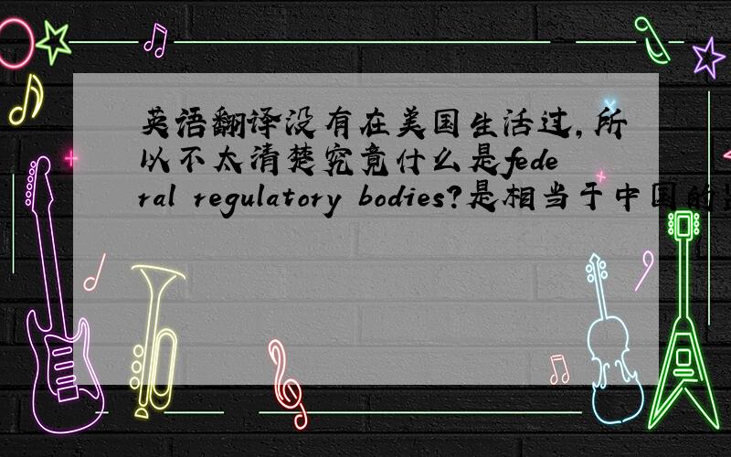 英语翻译没有在美国生活过,所以不太清楚究竟什么是federal regulatory bodies?是相当于中国的监察部吗?在中文中有这个的标准翻译名称吗?Federal Regulatory Commission的标准中文翻译名称应该是什么?