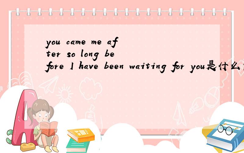 you came me after so long before I have been waiting for you是什么意思?