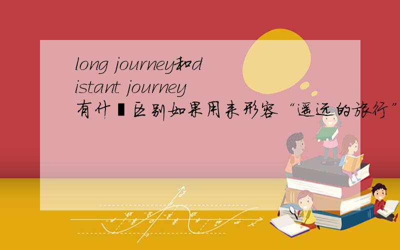 long journey和distant journey有什麽区别如果用来形容“遥远的旅行”,用哪一个更好?
