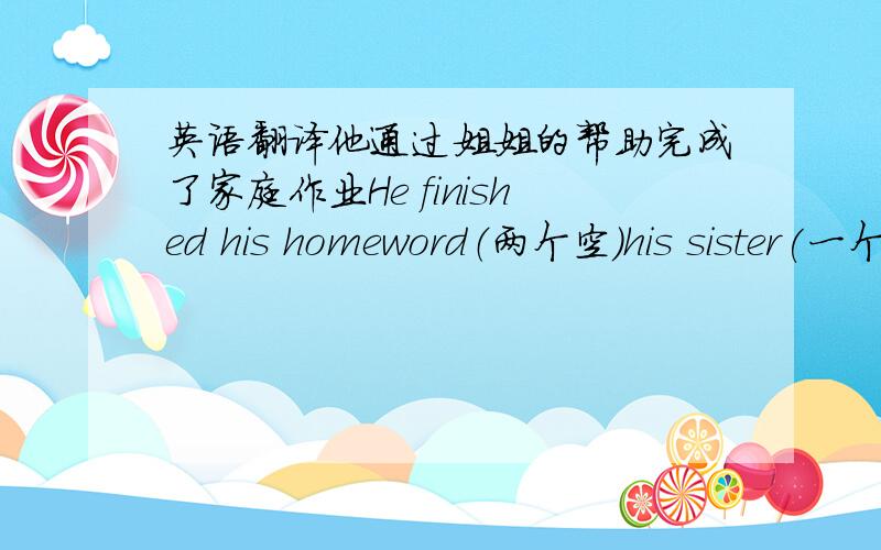 英语翻译他通过姐姐的帮助完成了家庭作业He finished his homeword（两个空）his sister(一个空）help.