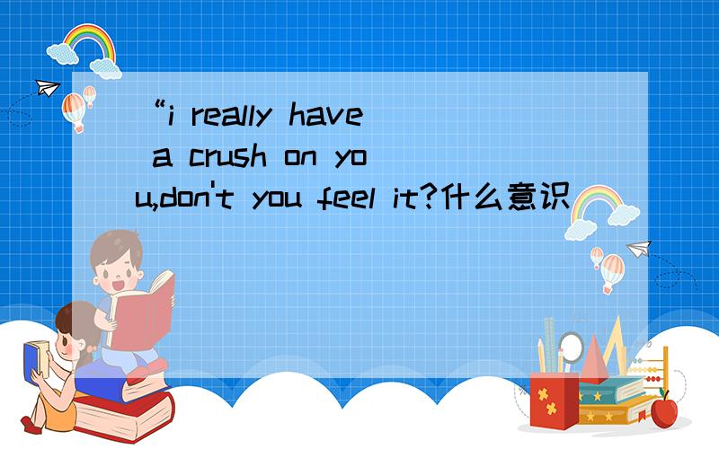 “i really have a crush on you,don't you feel it?什么意识