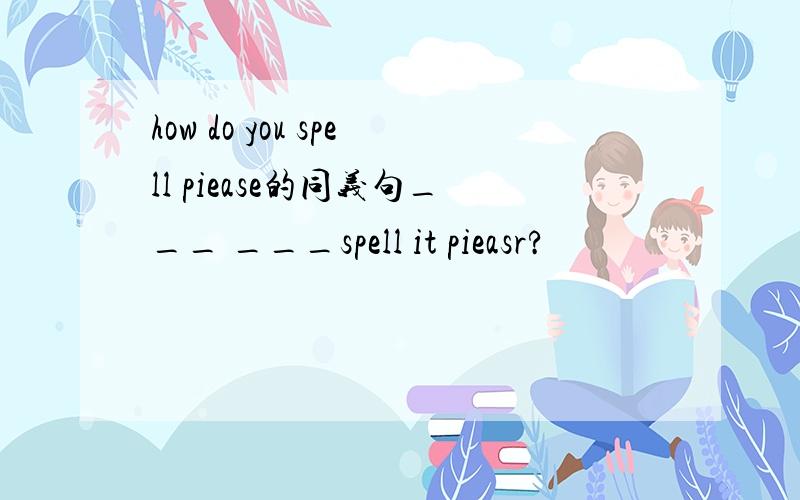 how do you spell piease的同义句___ ___spell it pieasr?