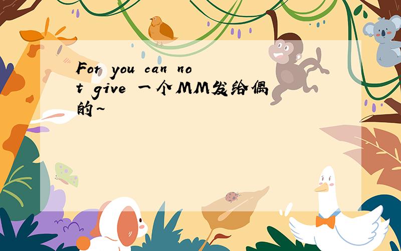 For you can not give 一个MM发给偶的~