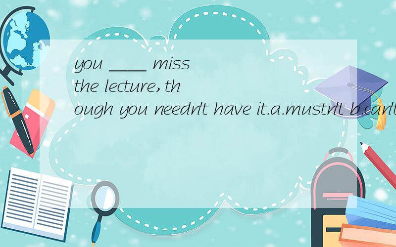 you ____ miss the lecture,though you needn't have it.a.mustn't b.can't答案选择A.但是我想知道B为什么不可以啊这两个有什么区别啊?
