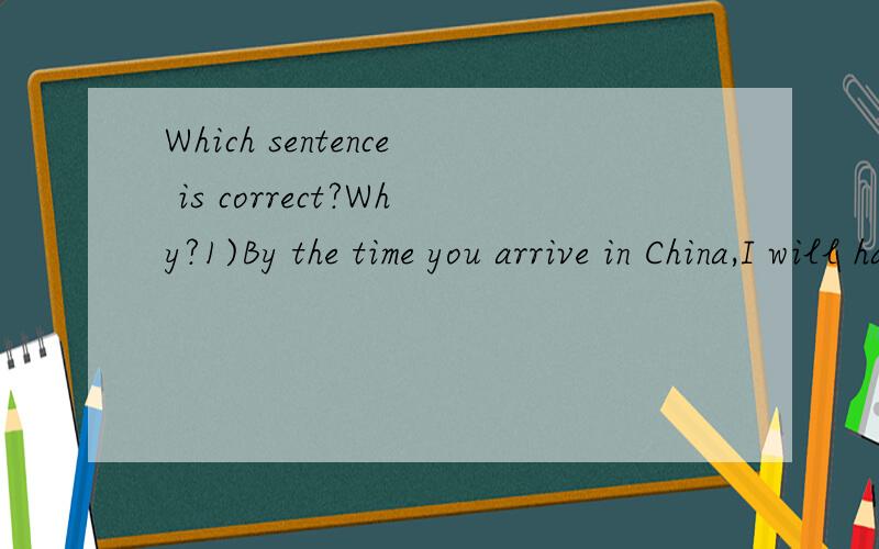 Which sentence is correct?Why?1)By the time you arrive in China,I will have stayed in Europe for 2 weeks.2)By the time you arrive in China,I have stayed in Europe for 2 weeks.