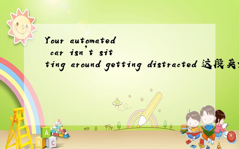 Your automated car isn't sitting around getting distracted 这段英语怎么翻译才准确Your automated car isn't sitting around getting distracted, making a phone call, looking at something it shouldn't be looking at or simply not keeping track o