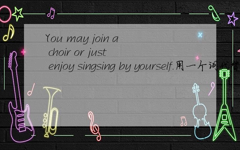 You may join a choir or just enjoy singsing by yourself.用一个词代替by yourself