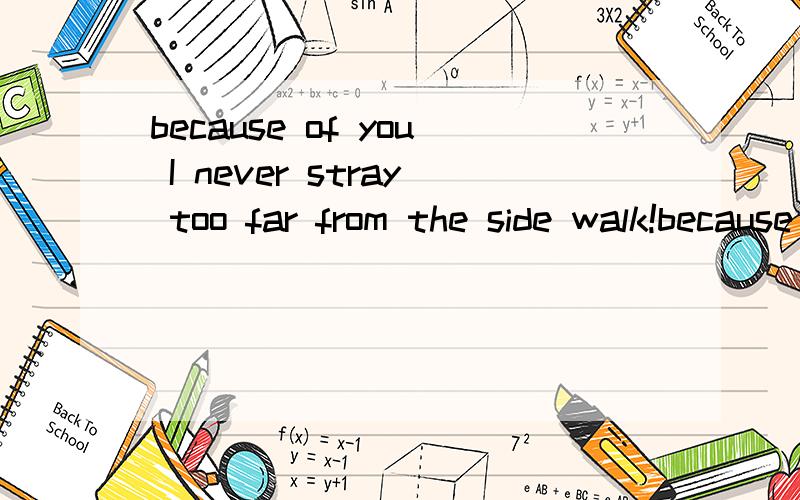 because of you I never stray too far from the side walk!because of you I play on the safe side so I don't get hurt!
