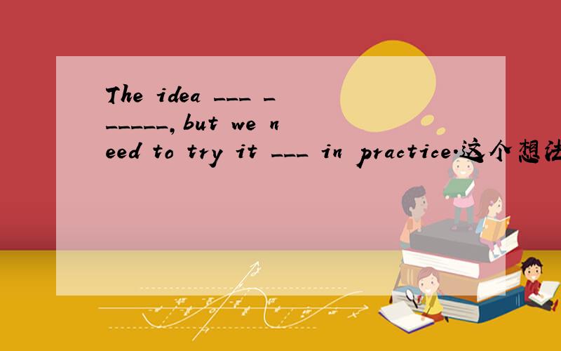 The idea ___ ______,but we need to try it ___ in practice.这个想法似乎不错.当我们需要实际试验一下
