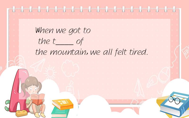 When we got to the t____ of the mountain,we all felt tired.