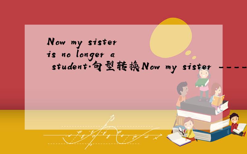 Now my sister is no longer a student.句型转换Now my sister ----------a student ------------ ------------