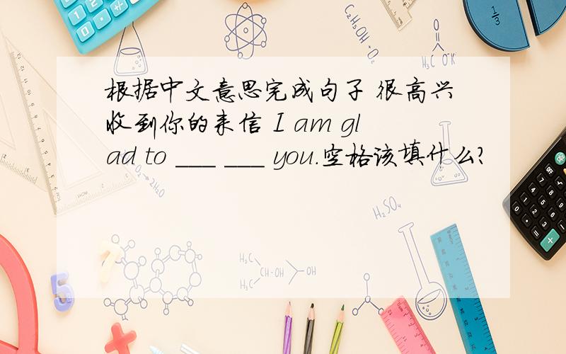 根据中文意思完成句子 很高兴收到你的来信 I am glad to ___ ___ you.空格该填什么?
