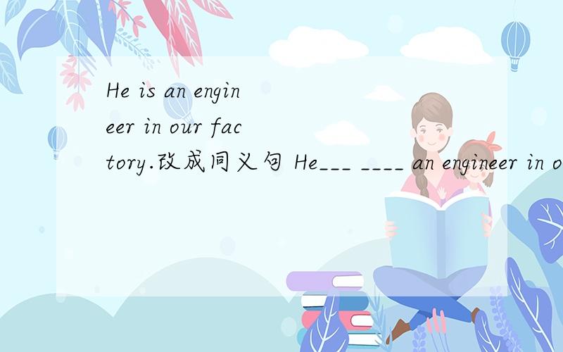 He is an engineer in our factory.改成同义句 He___ ____ an engineer in our factory