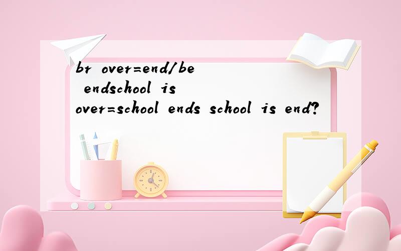 br over=end/be endschool is over=school ends school is end?