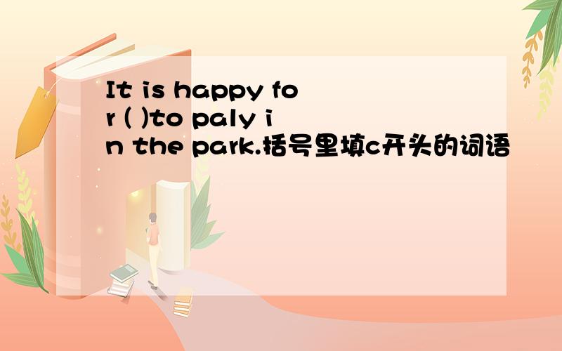 It is happy for ( )to paly in the park.括号里填c开头的词语