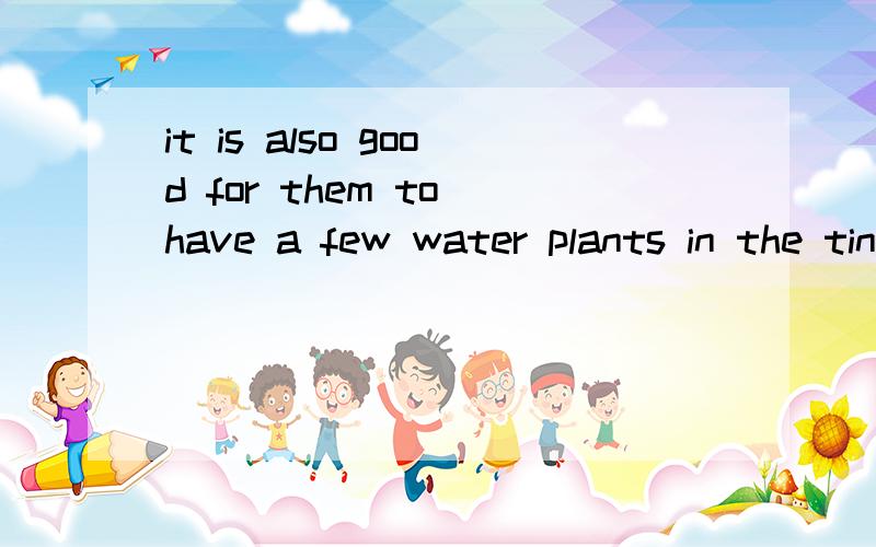 it is also good for them to have a few water plants in the tink to keep the water pure 社么意思